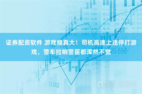 证券配资软件 游戏瘾真大！司机高速上违停打游戏，警车拉响警笛都浑然不觉