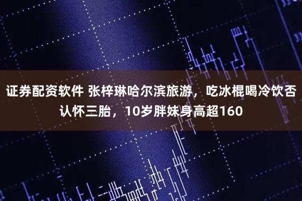 证券配资软件 张梓琳哈尔滨旅游，吃冰棍喝冷饮否认怀三胎，10岁胖妹身高超160