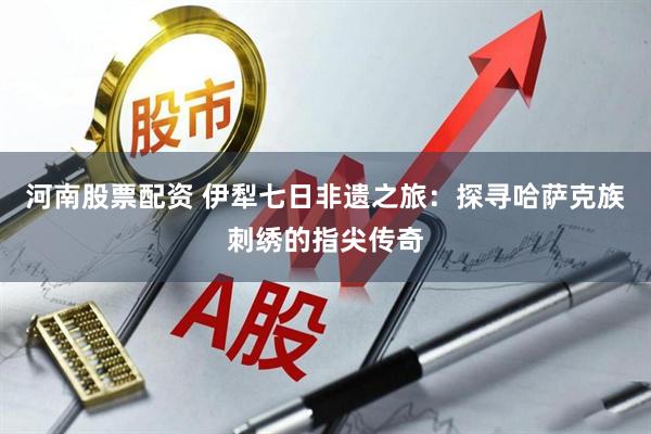 河南股票配资 伊犁七日非遗之旅：探寻哈萨克族刺绣的指尖传奇