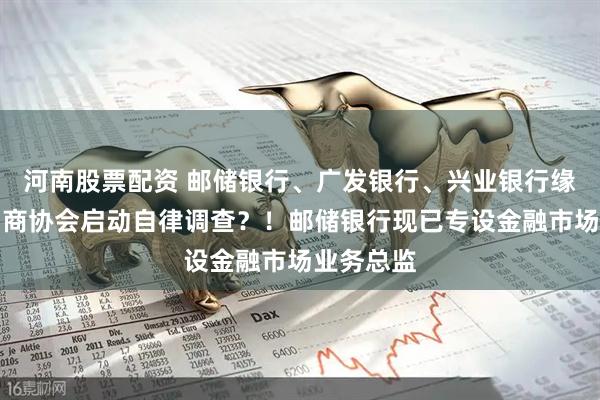 河南股票配资 邮储银行、广发银行、兴业银行缘何被交易商协会启动自律调查？！邮储银行现已专设金融市场业务总监