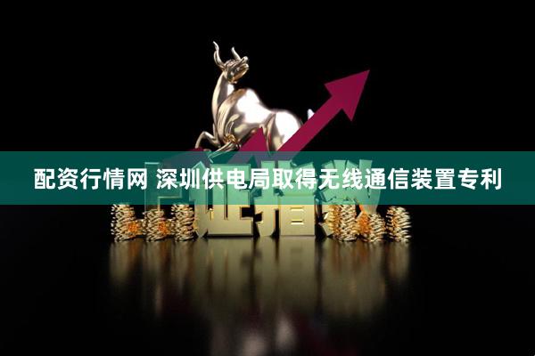 配资行情网 深圳供电局取得无线通信装置专利