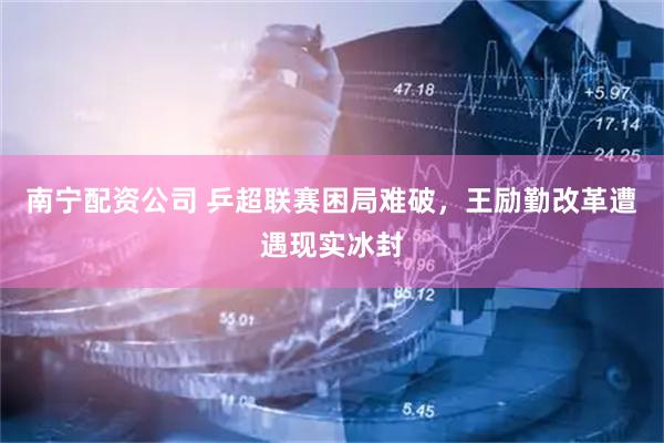 南宁配资公司 乒超联赛困局难破，王励勤改革遭遇现实冰封