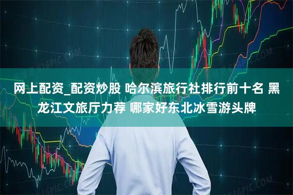 网上配资_配资炒股 哈尔滨旅行社排行前十名 黑龙江文旅厅力荐 哪家好东北冰雪游头牌