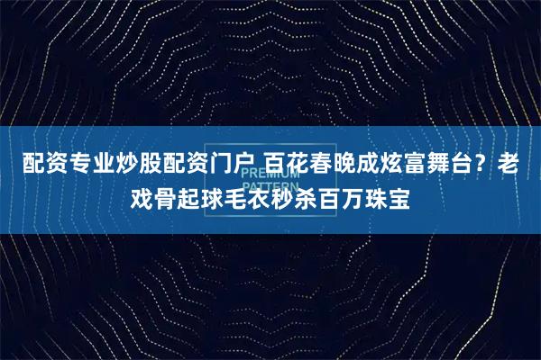 配资专业炒股配资门户 百花春晚成炫富舞台？老戏骨起球毛衣秒杀百万珠宝