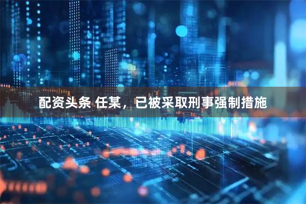 配资头条 任某，已被采取刑事强制措施