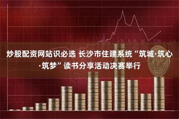 炒股配资网站识必选 长沙市住建系统“筑城·筑心·筑梦”读书分享活动决赛举行