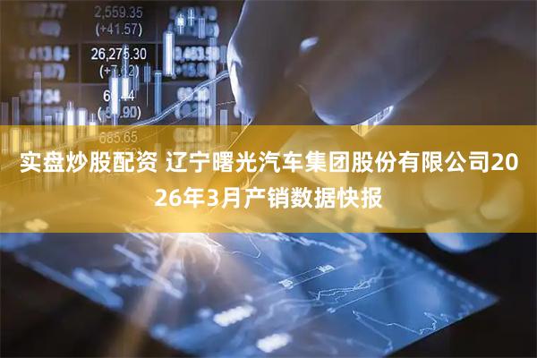 实盘炒股配资 辽宁曙光汽车集团股份有限公司2026年3月产销数据快报