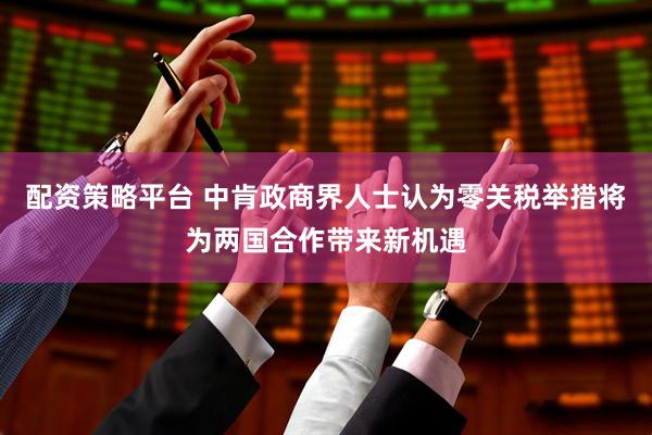 配资策略平台 中肯政商界人士认为零关税举措将为两国合作带来新机遇