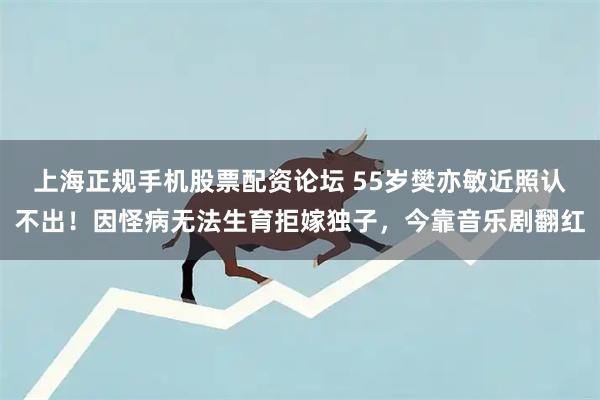 上海正规手机股票配资论坛 55岁樊亦敏近照认不出！因怪病无法生育拒嫁独子，今靠音乐剧翻红