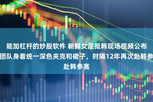 能加杠杆的炒股软件 朝鲜女足抵韩现场视频公布，团队身着统一深色夹克和裙子，时隔12年再次赴韩参赛