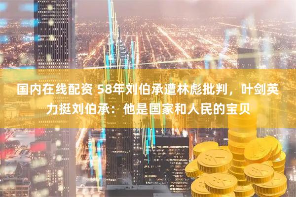 国内在线配资 58年刘伯承遭林彪批判，叶剑英力挺刘伯承：他是国家和人民的宝贝