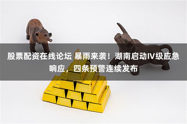 股票配资在线论坛 暴雨来袭！湖南启动Ⅳ级应急响应，四条预警连续发布