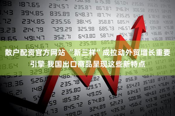 散户配资官方网站 “新三样”成拉动外贸增长重要引擎 我国出口商品呈现这些新特点