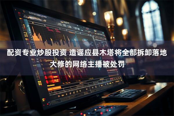 配资专业炒股投资 造谣应县木塔将全部拆卸落地大修的网络主播被处罚
