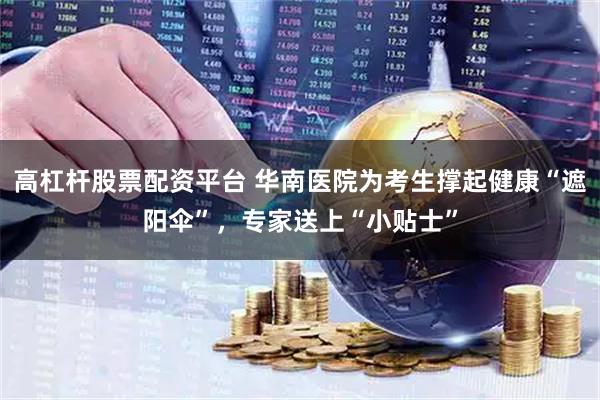 高杠杆股票配资平台 华南医院为考生撑起健康“遮阳伞”，专家送上“小贴士”